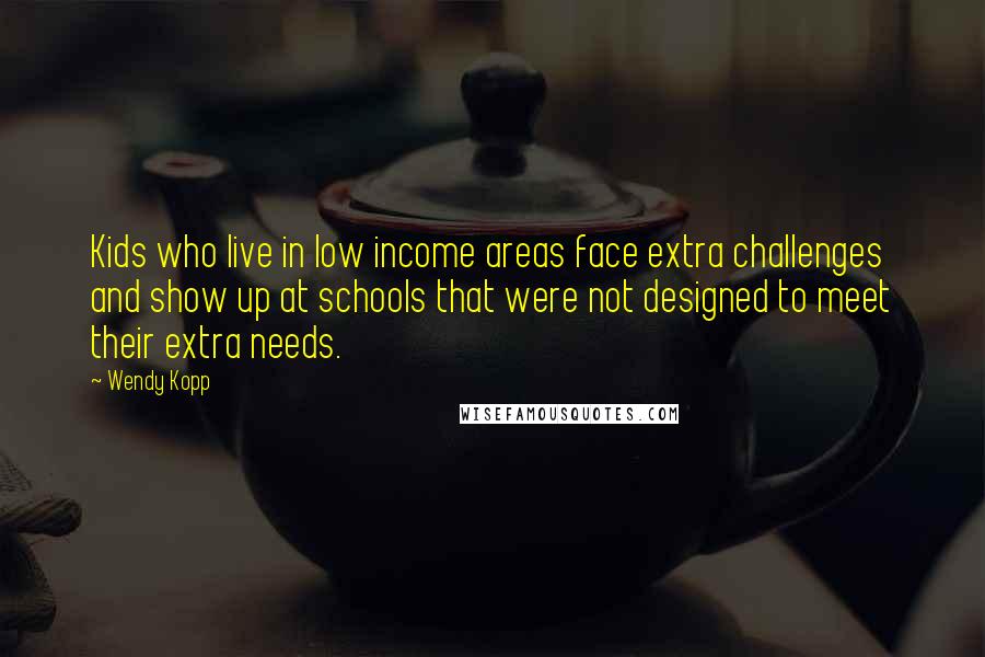 Wendy Kopp quotes: Kids who live in low income areas face extra challenges and show up at schools that were not designed to meet their extra needs.