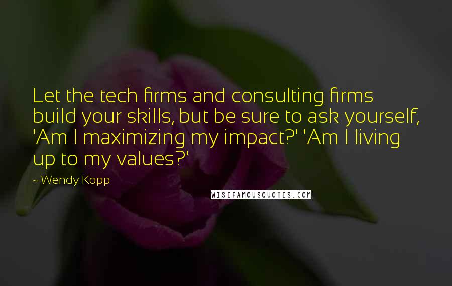 Wendy Kopp quotes: Let the tech firms and consulting firms build your skills, but be sure to ask yourself, 'Am I maximizing my impact?' 'Am I living up to my values?'