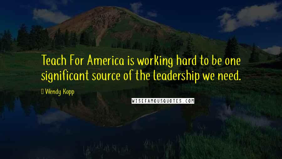 Wendy Kopp quotes: Teach For America is working hard to be one significant source of the leadership we need.