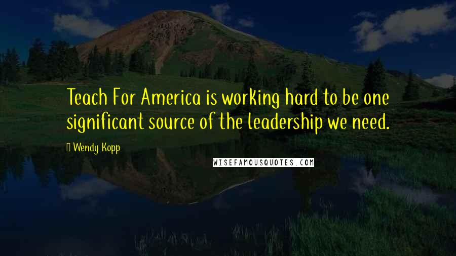 Wendy Kopp quotes: Teach For America is working hard to be one significant source of the leadership we need. Wendy Kopp quotes: Teach For America is working hard to be one significant source of the leadership we need.