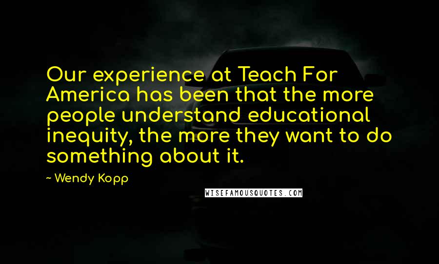 Wendy Kopp quotes: Our experience at Teach For America has been that the more people understand educational inequity, the more they want to do something about it.
