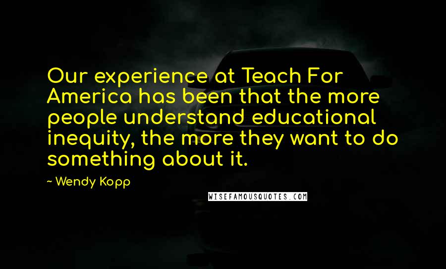 Wendy Kopp quotes: Our experience at Teach For America has been that the more people understand educational inequity, the more they want to do something about it. Wendy Kopp quotes: Our experience at Teach For America has been that the more people understand educational inequity, the more they want to do something about it.