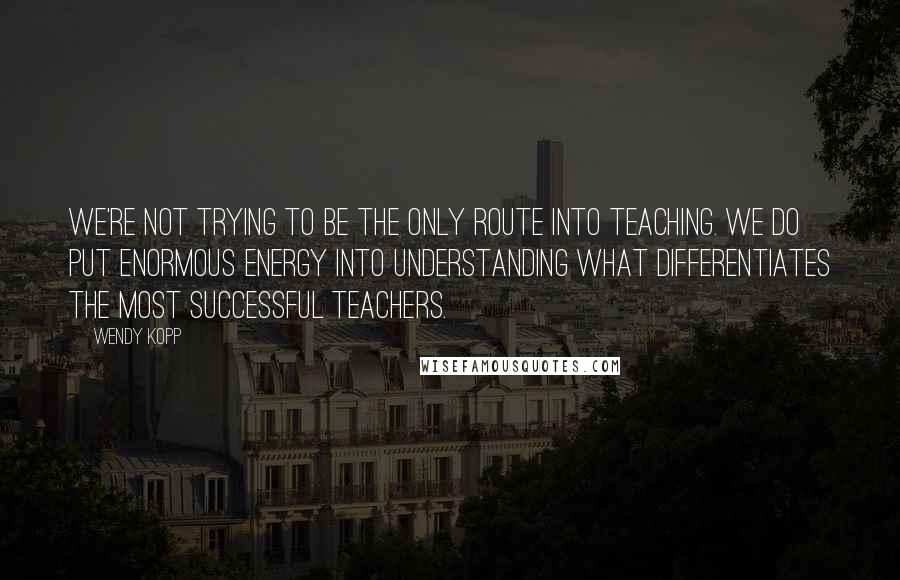 Wendy Kopp quotes: We're not trying to be the only route into teaching. We do put enormous energy into understanding what differentiates the most successful teachers.