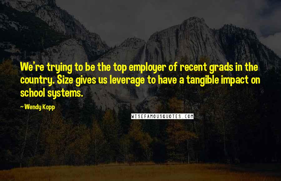 Wendy Kopp quotes: We're trying to be the top employer of recent grads in the country. Size gives us leverage to have a tangible impact on school systems. Wendy Kopp quotes: We're trying to be the top employer of recent grads in the country. Size gives us leverage to have a tangible impact on school systems.