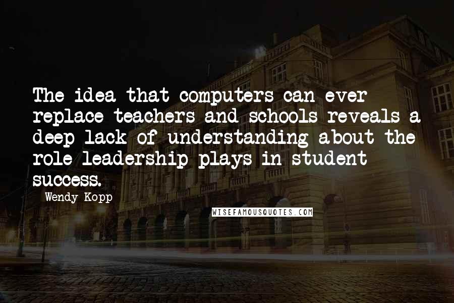Wendy Kopp quotes: The idea that computers can ever replace teachers and schools reveals a deep lack of understanding about the role leadership plays in student success.