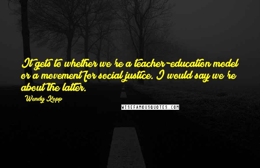 Wendy Kopp quotes: It gets to whether we're a teacher-education model or a movement for social justice. I would say we're about the latter.