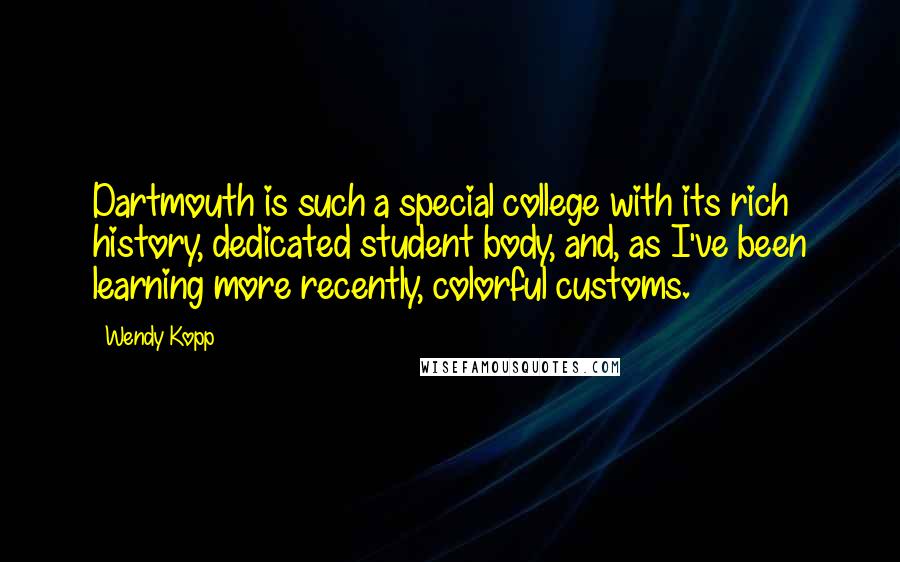 Wendy Kopp quotes: Dartmouth is such a special college with its rich history, dedicated student body, and, as I've been learning more recently, colorful customs. Wendy Kopp quotes: Dartmouth is such a special college with its rich history, dedicated student body, and, as I've been learning more recently, colorful customs.