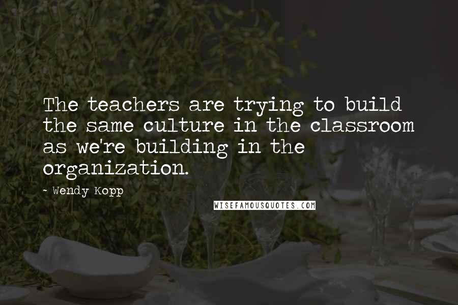 Wendy Kopp quotes: The teachers are trying to build the same culture in the classroom as we're building in the organization. Wendy Kopp quotes: The teachers are trying to build the same culture in the classroom as we're building in the organization.