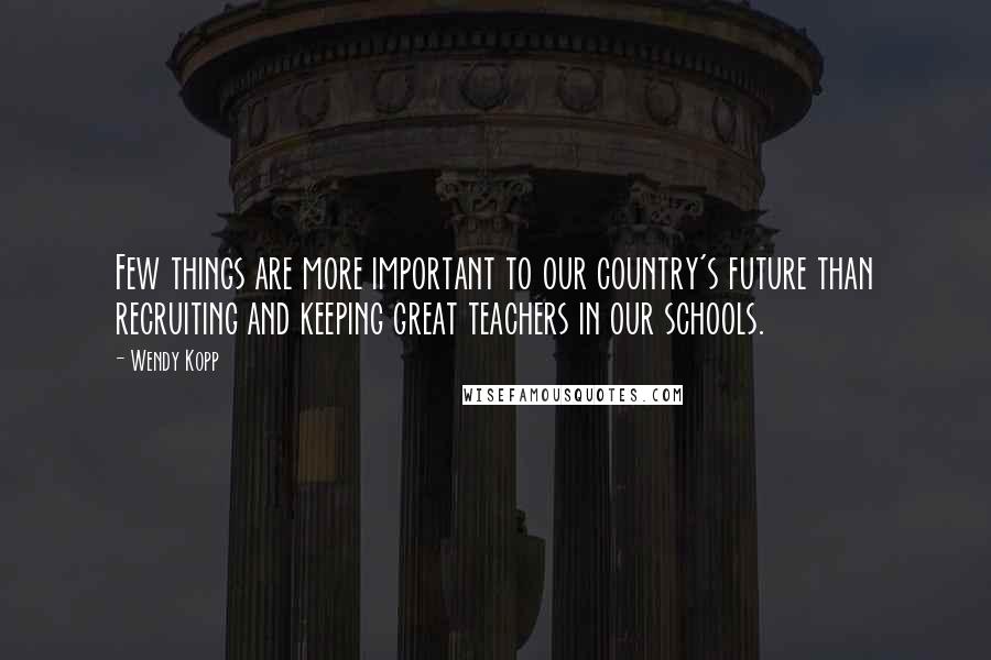 Wendy Kopp quotes: Few things are more important to our country's future than recruiting and keeping great teachers in our schools.