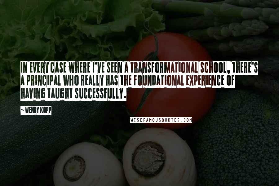 Wendy Kopp quotes: In every case where I've seen a transformational school, there's a principal who really has the foundational experience of having taught successfully. Wendy Kopp quotes: In every case where I've seen a transformational school, there's a principal who really has the foundational experience of having taught successfully.