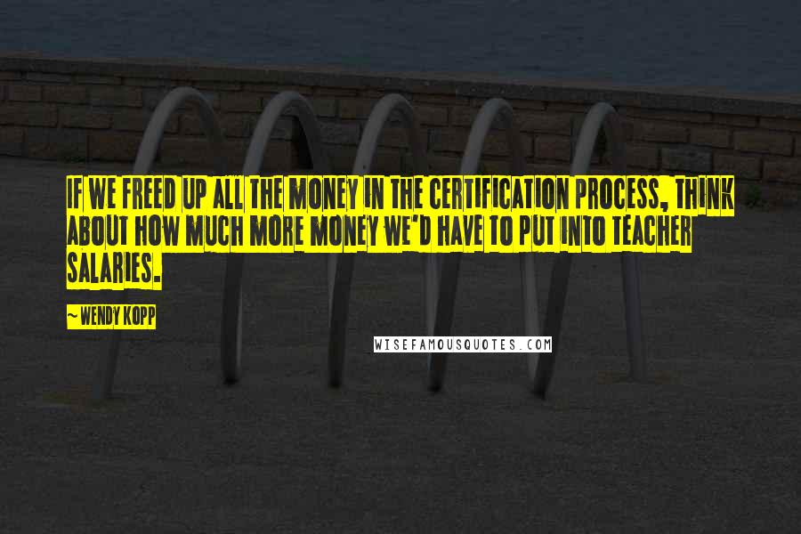 Wendy Kopp quotes: If we freed up all the money in the certification process, think about how much more money we'd have to put into teacher salaries. Wendy Kopp quotes: If we freed up all the money in the certification process, think about how much more money we'd have to put into teacher salaries.