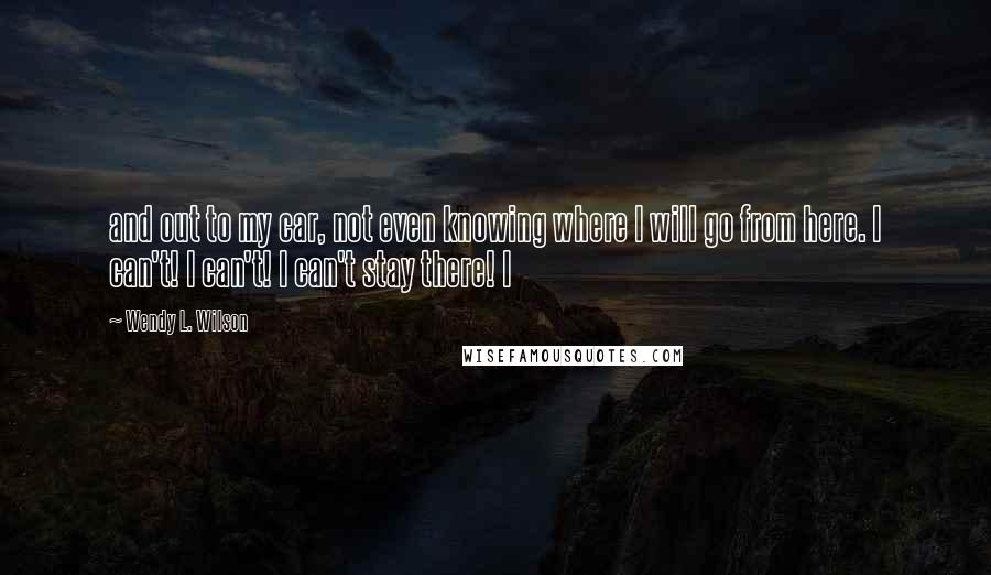 Wendy L. Wilson quotes: and out to my car, not even knowing where I will go from here. I can't! I can't! I can't stay there! I Wendy L. Wilson quotes: and out to my car, not even knowing where I will go from here. I can't! I can't! I can't stay there! I