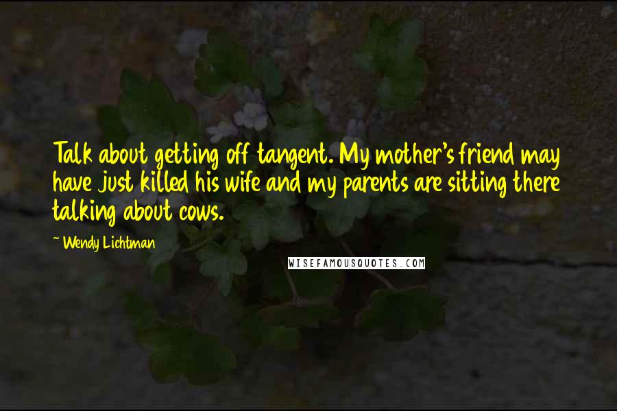 Wendy Lichtman quotes: Talk about getting off tangent. My mother's friend may have just killed his wife and my parents are sitting there talking about cows. Wendy Lichtman quotes: Talk about getting off tangent. My mother's friend may have just killed his wife and my parents are sitting there talking about cows.