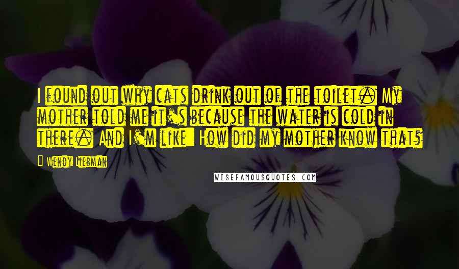 Wendy Liebman quotes: I found out why cats drink out of the toilet. My mother told me it's because the water is cold in there. And I'm like: How did my mother know