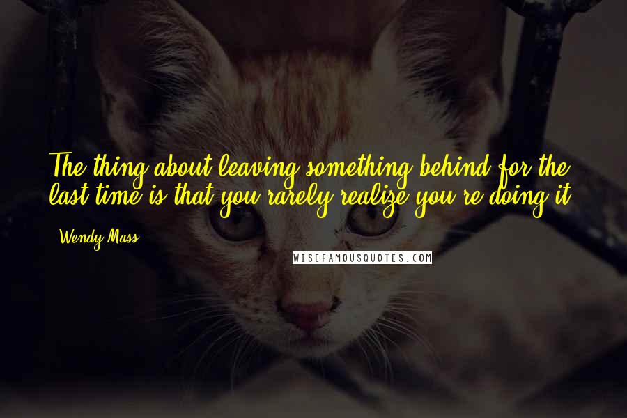 Wendy Mass quotes: The thing about leaving something behind for the last time is that you rarely realize you're doing it.