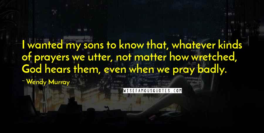 Wendy Murray quotes: I wanted my sons to know that, whatever kinds of prayers we utter, not matter how wretched, God hears them, even when we pray badly.