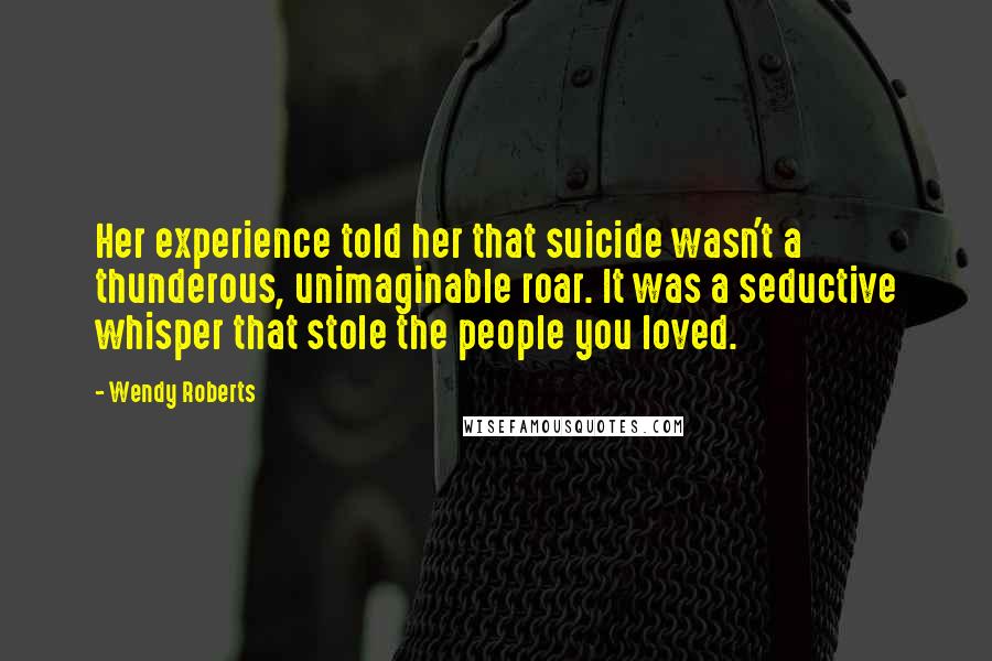 Wendy Roberts quotes: Her experience told her that suicide wasn't a thunderous, unimaginable roar. It was a seductive whisper that stole the people you loved.