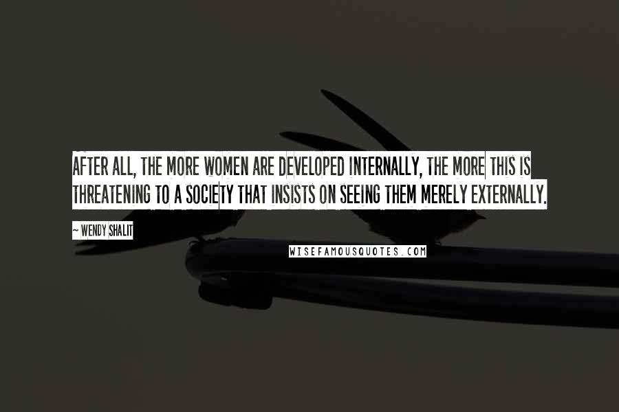 Wendy Shalit quotes: After all, the more women are developed internally, the more this is threatening to a society that insists on seeing them merely externally. Wendy Shalit quotes: After all, the more women are developed internally, the more this is threatening to a society that insists on seeing them merely externally.