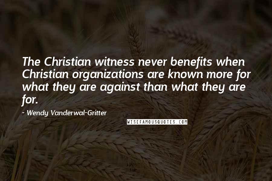 Wendy Vanderwal-Gritter quotes: The Christian witness never benefits when Christian organizations are known more for what they are against than what they are for.
