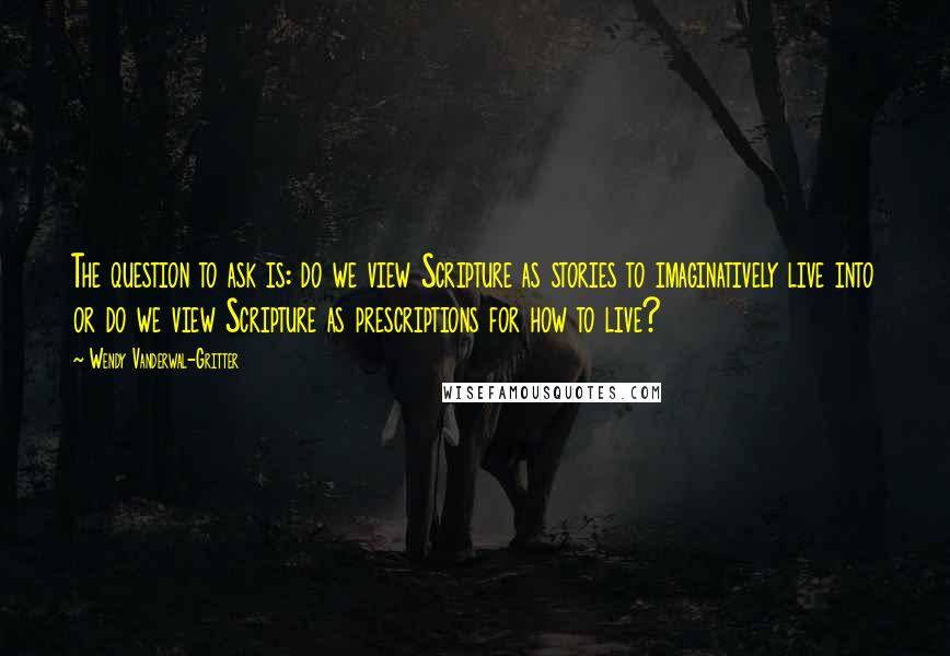Wendy Vanderwal-Gritter quotes: The question to ask is: do we view Scripture as stories to imaginatively live into or do we view Scripture as prescriptions for how to live? Wendy Vanderwal-Gritter quotes: The question to ask is: do we view Scripture as stories to imaginatively live into or do we view Scripture as prescriptions for how to live?