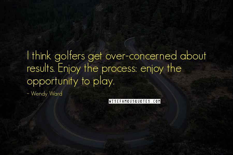 Wendy Ward quotes: I think golfers get over-concerned about results. Enjoy the process: enjoy the opportunity to play.