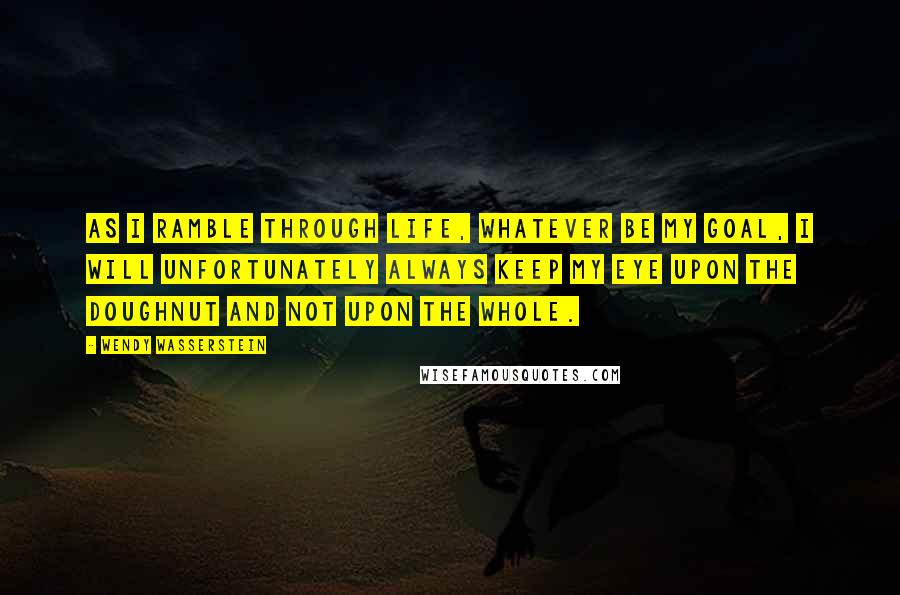 Wendy Wasserstein quotes: As I ramble through life, whatever be my goal, I will unfortunately always keep my eye upon the doughnut and not upon the whole.