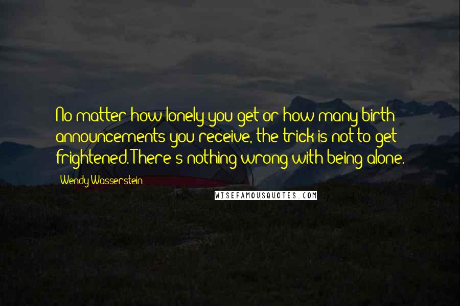 Wendy Wasserstein quotes: No matter how lonely you get or how many birth announcements you receive, the trick is not to get frightened. There's nothing wrong with being alone.