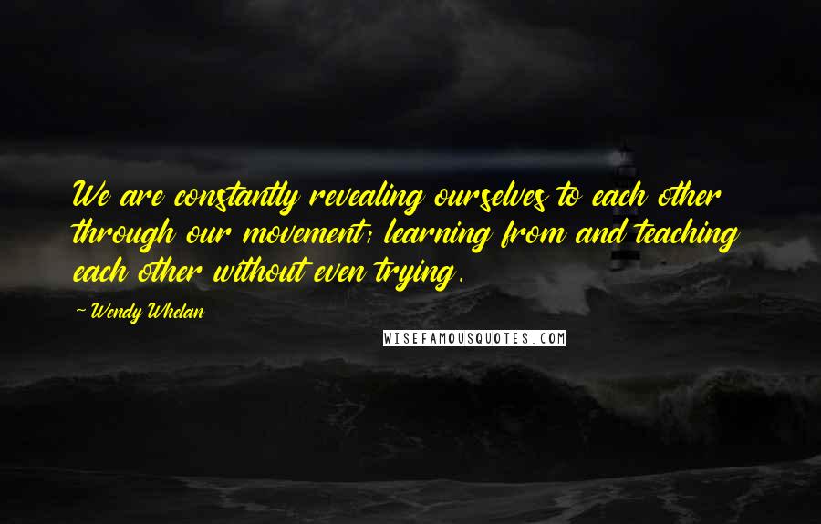 Wendy Whelan quotes: We are constantly revealing ourselves to each other through our movement; learning from and teaching each other without even trying.