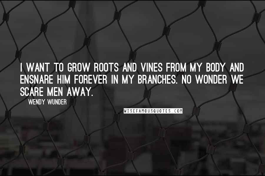 Wendy Wunder quotes: I want to grow roots and vines from my body and ensnare him forever in my branches. No wonder we scare men away.