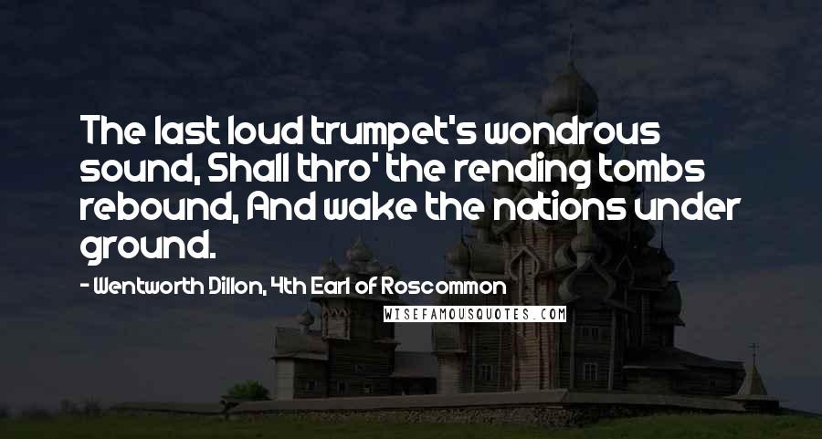 Wentworth Dillon, 4th Earl Of Roscommon quotes: The last loud trumpet's wondrous sound, Shall thro' the rending tombs rebound, And wake the nations under ground. Wentworth Dillon, 4th Earl Of Roscommon quotes: The last loud trumpet's wondrous sound, Shall thro' the rending tombs rebound, And wake the nations under ground.