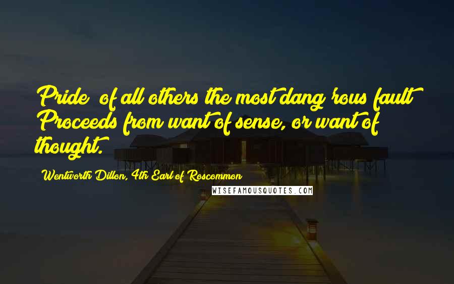 Wentworth Dillon, 4th Earl Of Roscommon quotes: Pride (of all others the most dang'rous fault) Proceeds from want of sense, or want of thought.