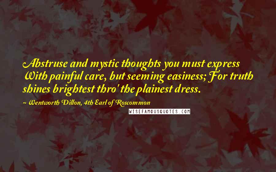 Wentworth Dillon, 4th Earl Of Roscommon quotes: Abstruse and mystic thoughts you must express With painful care, but seeming easiness; For truth shines brightest thro' the plainest dress. Wentworth Dillon, 4th Earl Of Roscommon quotes: Abstruse and mystic thoughts you must express With painful care, but seeming easiness; For truth shines brightest thro' the plainest dress.