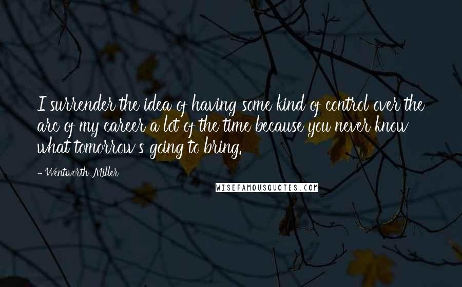 Wentworth Miller quotes: I surrender the idea of having some kind of control over the arc of my career a lot of the time because you never know what tomorrow's going to bring.