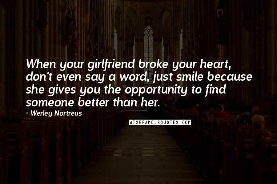 Werley Nortreus quotes: When your girlfriend broke your heart, don't even say a word, just smile because she gives you the opportunity to find someone better than her. Werley Nortreus quotes: When your girlfriend broke your heart, don't even say a word, just smile because she gives you the opportunity to find someone better than her.
