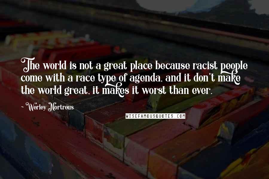 Werley Nortreus quotes: The world is not a great place because racist people come with a race type of agenda, and it don't make the world great, it makes it worst than ever. Werley Nortreus quotes: The world is not a great place because racist people come with a race type of agenda, and it don't make the world great, it makes it worst than ever.