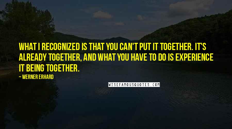 Werner Erhard quotes: What I recognized is that you can't put it together. It's already together, and what you have to do is experience it being together. Werner Erhard quotes: What I recognized is that you can't put it together. It's already together, and what you have to do is experience it being together.