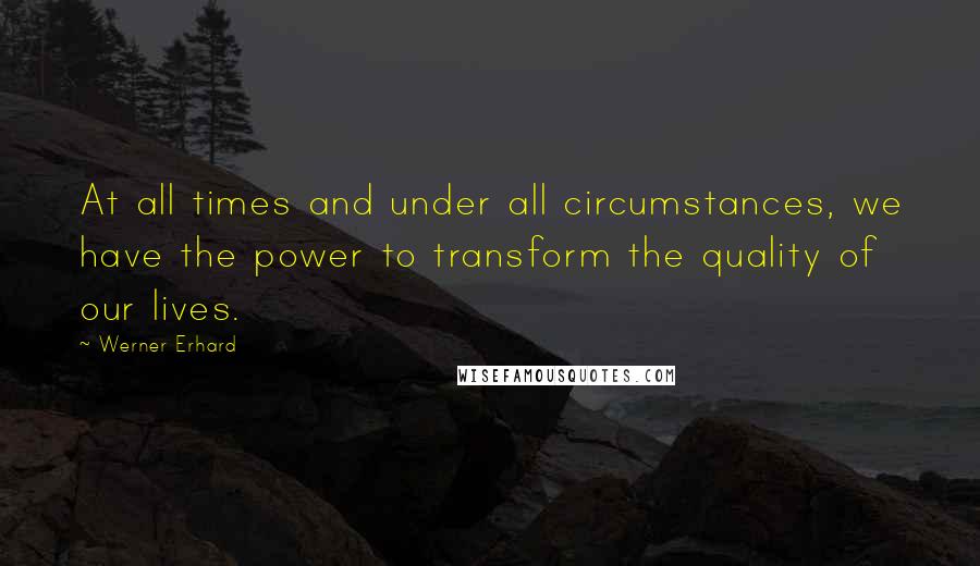 Werner Erhard quotes: At all times and under all circumstances, we have the power to transform the quality of our lives.
