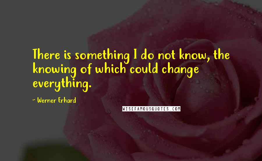 Werner Erhard quotes: There is something I do not know, the knowing of which could change everything.