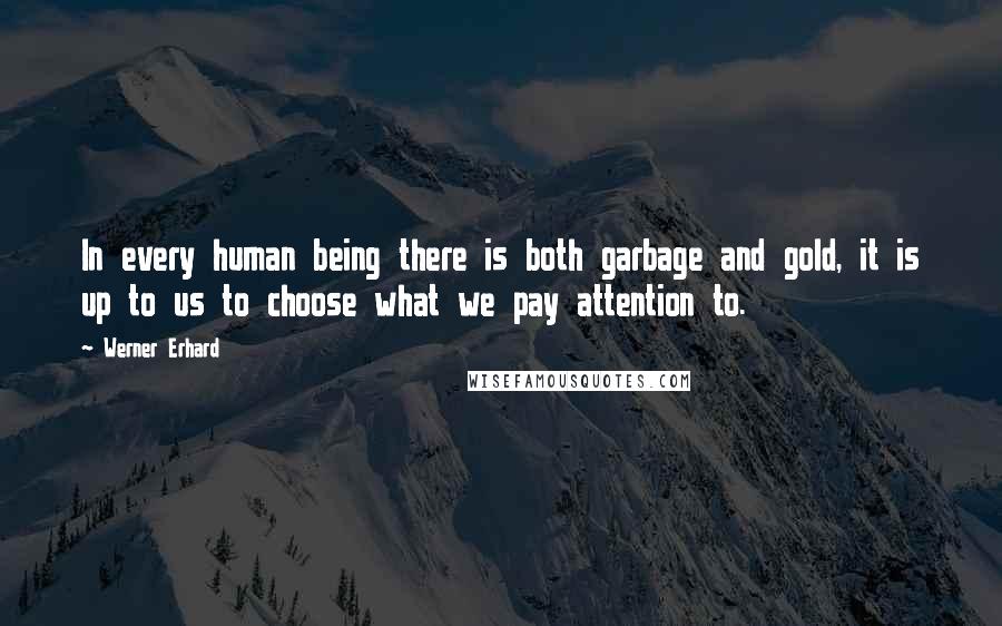 Werner Erhard quotes: In every human being there is both garbage and gold, it is up to us to choose what we pay attention to. Werner Erhard quotes: In every human being there is both garbage and gold, it is up to us to choose what we pay attention to.