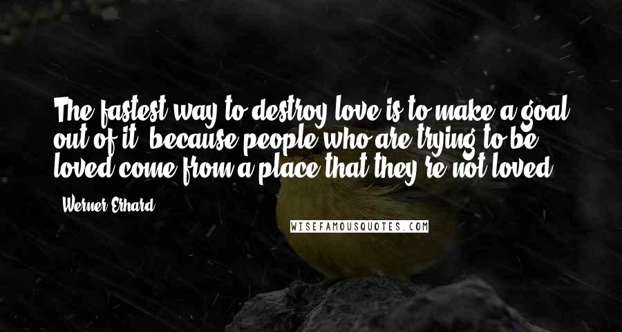 Werner Erhard quotes: The fastest way to destroy love is to make a goal out of it, because people who are trying to be loved come from a place that they're not loved. Werner Erhard quotes: The fastest way to destroy love is to make a goal out of it, because people who are trying to be loved come from a place that they're not loved.