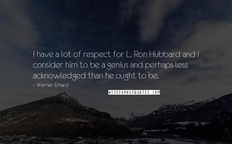 Werner Erhard quotes: I have a lot of respect for L. Ron Hubbard and I consider him to be a genius and perhaps less acknowledged than he ought to be. Werner Erhard quotes: I have a lot of respect for L. Ron Hubbard and I consider him to be a genius and perhaps less acknowledged than he ought to be.