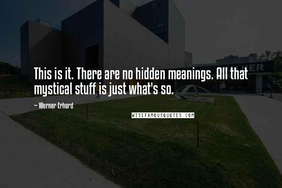 Werner Erhard quotes: This is it. There are no hidden meanings. All that mystical stuff is just what's so.