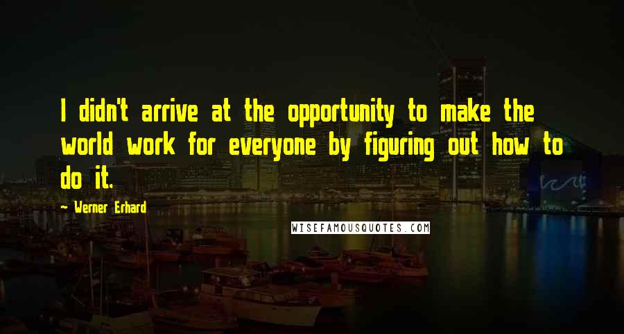 Werner Erhard quotes: I didn't arrive at the opportunity to make the world work for everyone by figuring out how to do it. Werner Erhard quotes: I didn't arrive at the opportunity to make the world work for everyone by figuring out how to do it.