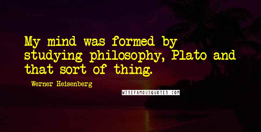 Werner Heisenberg quotes: My mind was formed by studying philosophy, Plato and that sort of thing.