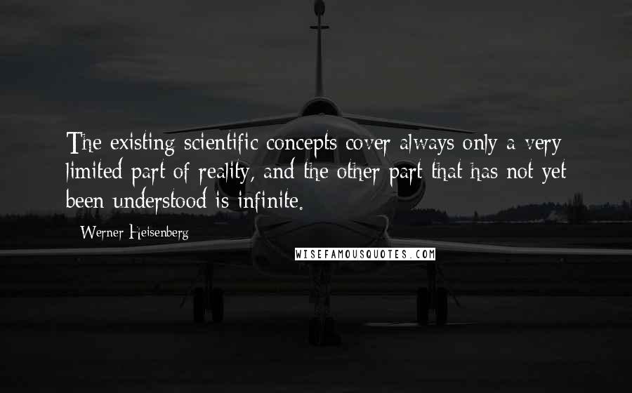 Werner Heisenberg quotes: The existing scientific concepts cover always only a very limited part of reality, and the other part that has not yet been understood is infinite. Werner Heisenberg quotes: The existing scientific concepts cover always only a very limited part of reality, and the other part that has not yet been understood is infinite.