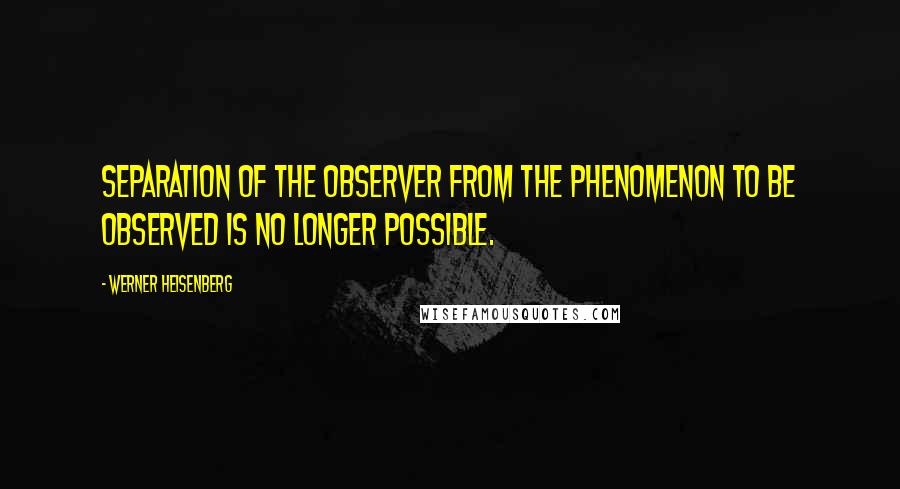 Werner Heisenberg quotes: Separation of the observer from the phenomenon to be observed is no longer possible.