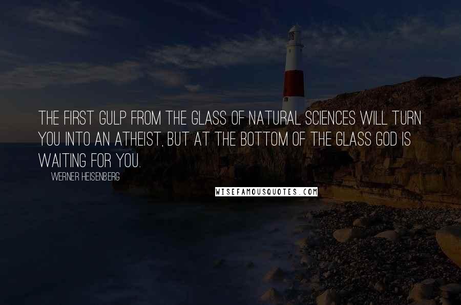 Werner Heisenberg quotes: The first gulp from the glass of natural sciences will turn you into an atheist, but at the bottom of the glass God is waiting for you.