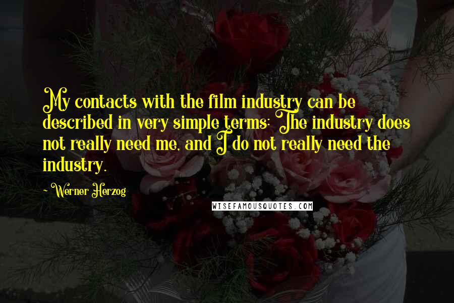 Werner Herzog quotes: My contacts with the film industry can be described in very simple terms: The industry does not really need me, and I do not really need the industry. Werner Herzog quotes: My contacts with the film industry can be described in very simple terms: The industry does not really need me, and I do not really need the industry.