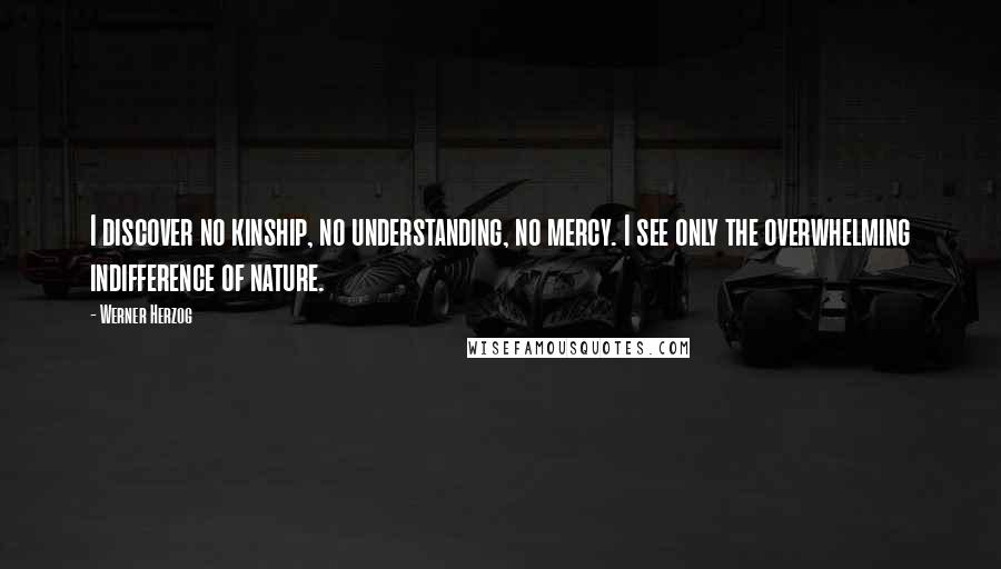 Werner Herzog quotes: I discover no kinship, no understanding, no mercy. I see only the overwhelming indifference of nature. Werner Herzog quotes: I discover no kinship, no understanding, no mercy. I see only the overwhelming indifference of nature.