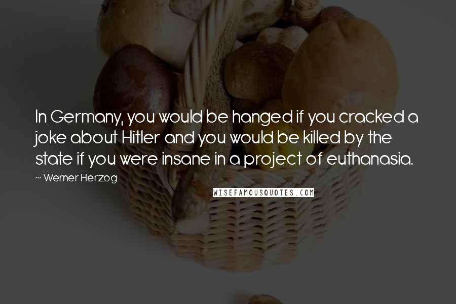Werner Herzog quotes: In Germany, you would be hanged if you cracked a joke about Hitler and you would be killed by the state if you were insane in a project of euthanasia. Werner Herzog quotes: In Germany, you would be hanged if you cracked a joke about Hitler and you would be killed by the state if you were insane in a project of euthanasia.